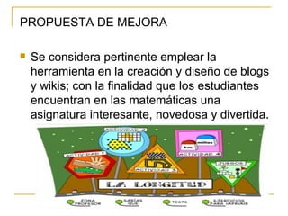 PROPUESTA DE MEJORA
 Se considera pertinente emplear la
herramienta en la creación y diseño de blogs
y wikis; con la finalidad que los estudiantes
encuentran en las matemáticas una
asignatura interesante, novedosa y divertida.
 