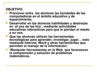 OBJETIVO:
 Promover entre las alumnos las bondades de las
computadoras en el ámbito educativo y de
esparcimiento.
 Desarrollar en las alumnas habilidades y destrezas
en el uso de las tics , mediante actividades
educativas interactivas para que le pierdan el miedo
a su uso.
 Que las alumnas utilicen las herramientas
tecnológicas para aprender, investigar, jugar… esto
mediante Internet, Word y otras herramientas que
permiten el manejo de la información.
 Manipular herramientas en la Web que favorezcan
la comprensión y solución de problemas
matemáticos.
 