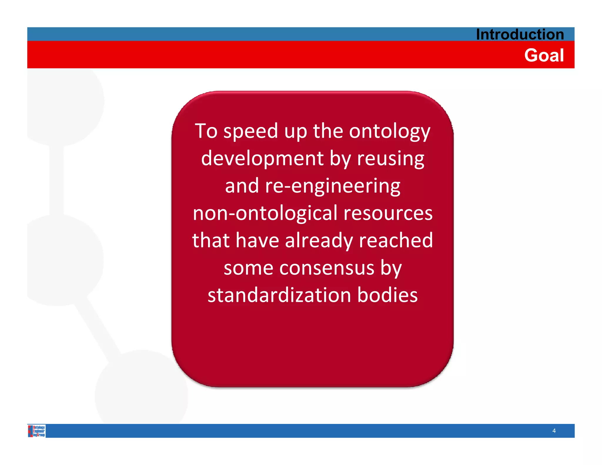 Introduction
                                   Goal



To speed up the ontology
          up the
 development by reusing
    and re‐engineering
    and re‐
non‐
non‐ontological resources
that have already reached 
    some consensus by 
                    b
  standardization bodies




                                       4
 
