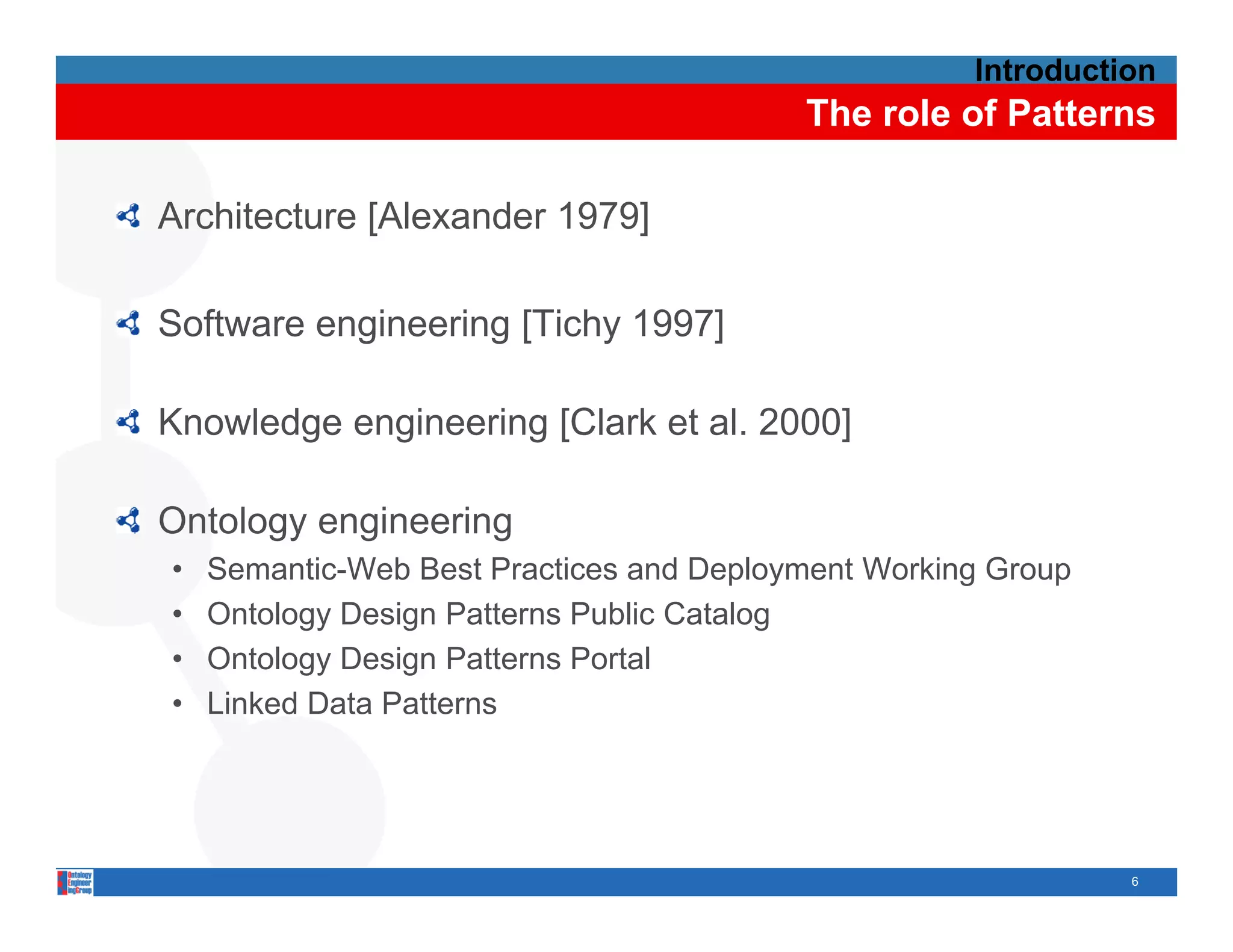 Introduction
                                          The role of Patterns

Architecture [Alexander 1979]

Software engineering [Tichy 1997]

Knowledge engineering [Clark et al 2000]
                                al.

Ontology engineering
      gy g         g
•   Semantic-Web Best Practices and Deployment Working Group
•   Ontology Design Patterns Public Catalog
•   Ontology Design Patterns Portal
•   Linked Data Patterns




                                                               6
 