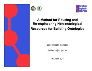 A Method for Reusing and
 Re-engineering Non-ontological
Resources for Building Ontologies



         Boris Villazón-Terrazas

          bvillazon@fi.upm.es


             14th April, 2011
 
