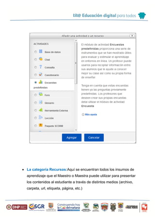  La categoría Recursos:Aquí se encuentran todos los insumos de
aprendizaje que el Maestro o Maestra puede utilizar para presentar
los contenidos al estudiante a través de distintos medios (archivo,
carpeta, url, etiqueta, página, etc.)
 