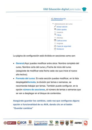 La página de configuración está dividida en secciones como son:
 General:Aquí puedes modificar entre otros: Nombre completo del
curso, Nombre corto del curso y Fecha de inicio del curso
(asegúrate de modificar esta fecha cada vez que inicie el nuevo
año lectivo).
 Formato del curso: En esta sección puedes modificar, en la lista
desplegableformato, la división por temas o semanas, se
recomienda trabajar por temas. También puede configurar, en la
opción número de secciones, el número de temas o semanas que
se van a desplegar en el bloque de contenidos.
Asegúrate guardar los cambios, cada vez que configuras alguna
opción o funcionalidad de su AVA, dando clic en el botón
“Guardar cambios”
 