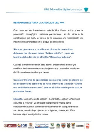 HERRAMIENTAS PARA LA CREACION DEL AVA
Con base en los lineamientos establecidos líneas arriba y en la
planeación pedagógica realizada previamente, se da inicio a la
construcción del AVA, a través de la creación y/o modificación de
insumos de aprendizaje en el bloque de contenidos.
Siempre que vamos a modificar el bloque de contenidos
debemos dar clic en el botón “Activar edición”, y una vez
terminesdebe dar clic en el botón “Desactivar edición”.
Cuando el modo de edición esté activo, procedemos a crear y/o
modificar los insumos de aprendizaje en cada una de las secciones
del bloque de contenidos que desee.
Cualquier insumo de aprendizaje que quieras incluir en alguno de
las secciones de contenido se hace a través de la opción “Añadir
una actividad o un recurso”, este es el único medio por la cual lo
podremos hacer.
Etiqueta.Hace parte de la sección RECURSOS, opción “Añadir una
actividad o recurso”. La etiqueta esel principal medio por la
cualpodemospublicar contenido directamente en cualquiera de las
secciones, esto incluye hipertexto, imágenes, videos, etc. Para
hacerlo, sigue los siguientes pasos:
 