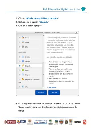 1. Clic en “Añadir una actividad o recurso”.
2. Selecciona la opción “Etiqueta”
3. Clic en el botón agregar
4. En la siguiente ventana, en el editor de texto, da clic en el botón
“barra toggle”, para que despliegues las distintas opciones del
editor.
 