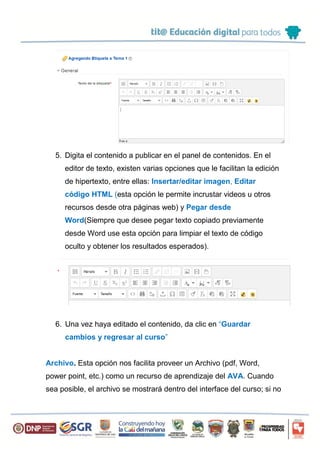 5. Digita el contenido a publicar en el panel de contenidos. En el
editor de texto, existen varias opciones que le facilitan la edición
de hipertexto, entre ellas: Insertar/editar imagen, Editar
código HTML (esta opción le permite incrustar videos u otros
recursos desde otra páginas web) y Pegar desde
Word(Siempre que desee pegar texto copiado previamente
desde Word use esta opción para limpiar el texto de código
oculto y obtener los resultados esperados).
6. Una vez haya editado el contenido, da clic en “Guardar
cambios y regresar al curso”
Archivo. Esta opción nos facilita proveer un Archivo (pdf, Word,
power point, etc.) como un recurso de aprendizaje del AVA. Cuando
sea posible, el archivo se mostrará dentro del interface del curso; si no
 