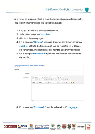 es el caso, se les preguntará a los estudiantes si quieren descargarlo.
Para incluir un archivo siga los siguientes pasos:
1. Clic en “Añadir una actividad o recurso”.
2. Selecciona la opción “Archivo”
3. Clic en el botón agregar
4. En la sección “General”, digita el título del archivo en el campo
nombre. El titulo digitado será el que se muestre en el bloque
de contenidos, independiente del nombre del archivo original.
5. En el campo descripción,digita una descripción del contenido
del archivo.
6. En la sección “Contenido”, da clic sobre el botón “agregar”
 