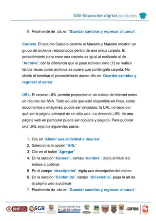 8. Finalmente de clic en “Guardar cambios y regresar al curso”.
Carpeta. El recurso Carpeta permite al Maestro y Maestra mostrar un
grupo de archivos relacionados dentro de una única carpeta. El
procedimiento para crear una carpeta es igual al realizado al de
“Archivo”, con la diferencia que el paso número siete (7) se realiza
tantas veces como archivos se quiere que conténgala carpeta. No
olvide al terminar el procedimiento dando clic en “Guardar cambios y
regresar al curso”
URL. El recurso URL permite proporcionar un enlace de Internet como
un recurso del AVA. Todo aquello que esté disponible en línea, como
documentos o imágenes, puede ser vinculado; la URL no tiene por
qué ser la página principal de un sitio web. La dirección URL de una
página web en particular puede ser copiada y pegada. Para publicar
una URL siga los siguientes pasos:
1. Clic en “Añadir una actividad o recurso”.
2. Selecciona la opción “URL”
3. Clic en el botón “Agregar”
4. En la sección “General”, campo “nombre”, digita el título del
enlace a publicar.
5. En el campo “descripción”, digita una descripción del enlace.
6. En la sección “Contenido”, campo “Url externa”, pega la url de
la página web a publicar.
7. Finalmente da clic en “Guardar cambios y regresar al curso”.
 