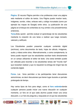 Página. El recurso Página permite a los profesores crear una página
web mediante el editor de textos. Una Página puede mostrar texto,
imágenes, sonido, vídeo, enlaces web y código incrustado (como por
ejemplo los mapas de Google) entre otros. La publicación de una
página en el bloque de contenidos es muy similar a los procedimientos
anteriores.
Tarea.Esta opción permite evaluar el aprendizaje de los estudiantes
mediante la creación de una tarea a realizar que luego revisará,
valorará y calificará.
Los Estudiantes pueden presentar cualquier contenido digital
(archivos), como documentos de texto, hojas de cálculo, imágenes,
audio y vídeos entre otros. Alternativamente, o como complemento, la
tarea puede requerir que los estudiantes escriban texto directamente
en un campo utilizando el editor de texto. Una tarea también puede
ser utilizada para recordar a los estudiantes tareas del "mundo real"
que necesitan realizar y que no requieren la entrega de ningún tipo de
contenido digital.
Foros. Los foros permiten a los participantes tener discusiones
asincrónicas, es decir discusiones que tienen lugar durante un período
prolongado de tiempo.
Hay varios tipos de foro para elegir, como el foro estándardonde
cualquier persona puede iniciar una nueva discusión en cualquier
momento, un foro en el que cada alumno puede iniciar una única
discusión, o un foro de pregunta y respuesta en el que los estudiantes
 