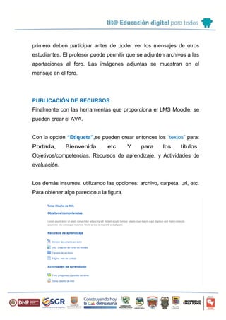 primero deben participar antes de poder ver los mensajes de otros
estudiantes. El profesor puede permitir que se adjunten archivos a las
aportaciones al foro. Las imágenes adjuntas se muestran en el
mensaje en el foro.
PUBLICACIÓN DE RECURSOS
Finalmente con las herramientas que proporciona el LMS Moodle, se
pueden crear el AVA.
Con la opción “Etiqueta”,se pueden crear entonces los “textos” para:
Portada, Bienvenida, etc. Y para los títulos:
Objetivos/competencias, Recursos de aprendizaje. y Actividades de
evaluación.
Los demás insumos, utilizando las opciones: archivo, carpeta, url, etc.
Para obtener algo parecido a la figura.
 