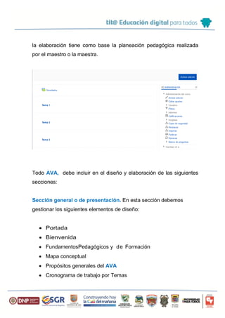 la elaboración tiene como base la planeación pedagógica realizada
por el maestro o la maestra.
Todo AVA, debe incluir en el diseño y elaboración de las siguientes
secciones:
Sección general o de presentación. En esta sección debemos
gestionar los siguientes elementos de diseño:
 Portada
 Bienvenida
 FundamentosPedagógicos y de Formación
 Mapa conceptual
 Propósitos generales del AVA
 Cronograma de trabajo por Temas
 