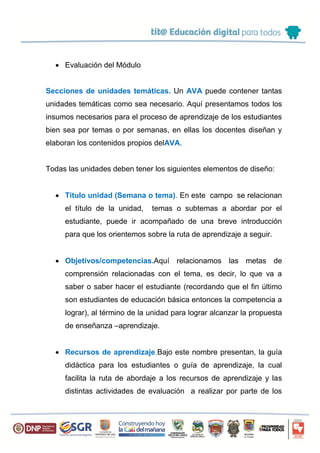  Evaluación del Módulo
Secciones de unidades temáticas. Un AVA puede contener tantas
unidades temáticas como sea necesario. Aquí presentamos todos los
insumos necesarios para el proceso de aprendizaje de los estudiantes
bien sea por temas o por semanas, en ellas los docentes diseñan y
elaboran los contenidos propios delAVA.
Todas las unidades deben tener los siguientes elementos de diseño:
 Titulo unidad (Semana o tema). En este campo se relacionan
el título de la unidad, temas o subtemas a abordar por el
estudiante, puede ir acompañado de una breve introducción
para que los orientemos sobre la ruta de aprendizaje a seguir.
 Objetivos/competencias.Aquí relacionamos las metas de
comprensión relacionadas con el tema, es decir, lo que va a
saber o saber hacer el estudiante (recordando que el fin último
son estudiantes de educación básica entonces la competencia a
lograr), al término de la unidad para lograr alcanzar la propuesta
de enseñanza –aprendizaje.
 Recursos de aprendizaje.Bajo este nombre presentan, la guía
didáctica para los estudiantes o guía de aprendizaje, la cual
facilita la ruta de abordaje a los recursos de aprendizaje y las
distintas actividades de evaluación a realizar por parte de los
 