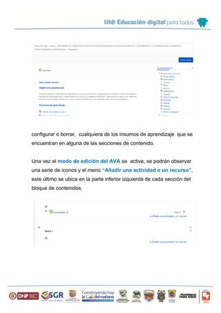 Solo si esta opción ha sido activada se podrá adicionar, editar,
configurar o borrar, cualquiera de los insumos de aprendizaje que se
encuentran en alguna de las secciones de contenido.
Una vez el modo de edición del AVA se active, se podrán observar
una serie de iconos y el menú “Añadir una actividad o un recurso”,
este último se ubica en la parte inferior izquierda de cada sección del
bloque de contenidos.
 