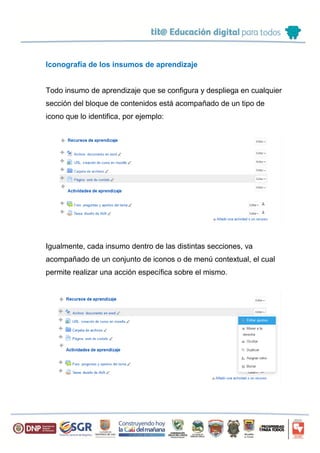Iconografía de los insumos de aprendizaje
Todo insumo de aprendizaje que se configura y despliega en cualquier
sección del bloque de contenidos está acompañado de un tipo de
icono que lo identifica, por ejemplo:
Igualmente, cada insumo dentro de las distintas secciones, va
acompañado de un conjunto de iconos o de menú contextual, el cual
permite realizar una acción específica sobre el mismo.
 