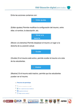 Entre las acciones contamos con:
(Editar ajustes) Permite modificar la configuración del insumo, entre
ellas: el nombre, la descripción, etc.
(Mover a la derecha) Permite desplazar el insumo un lugar a la
derecha de su posición actual.
(Ocultar) Si el insumo está activo, permite ocultar el insumo a la vista
de los estudiantes.
(Mostrar) Si el insumo está inactivo, permite que los estudiantes
puedan ver el insumo.
 