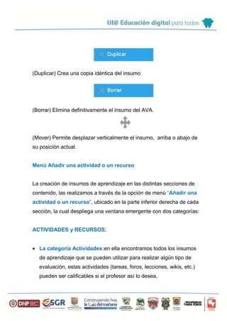 (Duplicar) Crea una copia idéntica del insumo
(Borrar) Elimina definitivamente el insumo del AVA.
(Mover) Permite desplazar verticalmente el insumo, arriba o abajo de
su posición actual.
Menú Añadir una actividad o un recurso
La creación de insumos de aprendizaje en las distintas secciones de
contenido, las realizamos a través de la opción de menú “Añadir una
actividad o un recurso”, ubicado en la parte inferior derecha de cada
sección, la cual despliega una ventana emergente con dos categorías:
ACTIVIDADES y RECURSOS.
 La categoría Actividades:en ella encontramos todos los insumos
de aprendizaje que se pueden utilizar para realizar algún tipo de
evaluación, estas actividades (tareas, foros, lecciones, wikis, etc.)
pueden ser calificables si el profesor así lo desea,
 