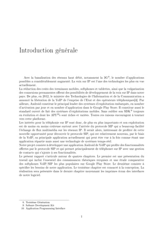 Introduction générale
Avec la banalisation des réseaux haut débit, notamment la 3G 8, le nombre d'applications
possibles a considérablement augmenté. La voix sur IP est l'une des technologies les plus en vue
actuellement.
La réduction des coûts des terminaux mobiles, softphones et tablettes, ainsi que la vulgarisation
des connexions permanentes orent des possibilités de développement de la voix sur IP dans notre
pays. De plus, en 2012, le ministre des Technologies de l'Information et de la Communication a
annoncé la libération de la VoIP de l'emprise de l'Etat et des opérateurs téléphoniques[4]. Par
ailleurs, Android constitue le principal leader des systèmes d'exploitation embarqués, en nombre
d'activation par jour et en nombre d'application dans le Google Play Store. Il constitue aussi le
standard ouvert de fait des systèmes d'exploitations mobiles. Sans oublier son SDK 9 toujours
en évolution et dont les API 10s sont riches et variées. Toutes ces raisons encouragent à tourner
vers cette platforme.
Les intérêts pour la téléphonie sur IP sont donc, de plus en plus importants et son exploitation
est de moins en moins coûteuse surtout avec l'arrivée du protocole SIP qui a beaucoup facilité
l'échange de ux multimédia sur les réseaux IP. Il serait alors, intéressant de proter de cette
nouvelle opportunité pour découvrir le protocole SIP, qui est relativement nouveau, par le biais
de la VoIP, sa principale application actuellement qui peut être vue à la fois comme étant une
application répartie mais aussi une technologie de systèmes temps-réel.
Notre projet consiste à développer une application Android de VoIP qui prote des fonctionnalités
oertes par le protocole SIP et qui permet principalement de téléphoner sur IP avec une gestion
de contacts qui s'ajoute à ses fonctionalités.
Le présent rapport s'articule autour de quatres chapitres. Le premier est une présentation du
travail qui inclut l'essentiel des connaissances théoriques recquises et une étude comparative
des softphones VoIP/SIP les plus populaires sur Google Play Store. Le deuxième consiste à
spécier les besoins de notre application. Le troisième chapitre est consacré à la conception. La
réalisation sera présentée dans le dernier chapitre moyennant les imprimes écran des interfaces
de notre logiciel.
8. Troisième Génération
9. Sofware Development Kit
10. Application Programming Interface
1
 
