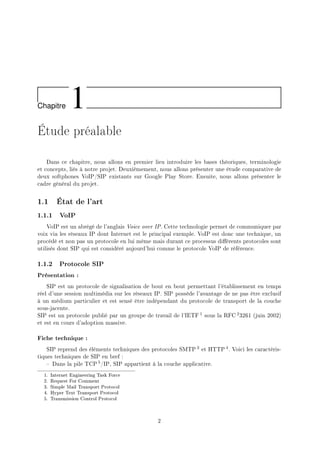 Chapitre 1
Étude préalable
Dans ce chapitre, nous allons en premier lieu introduire les bases théoriques, terminologie
et concepts, liés à notre projet. Deuxièmement, nous allons présenter une étude comparative de
deux softphones VoIP/SIP existants sur Google Play Store. Ensuite, nous allons présenter le
cadre général du projet.
1.1 État de l'art
1.1.1 VoIP
VoIP est un abrégé de l'anglais Voice over IP. Cette technologie permet de communiquer par
voix via les réseaux IP dont Internet est le principal exemple. VoIP est donc une technique, un
procédé et non pas un protocole en lui même mais durant ce processus diérents protocoles sont
utilisés dont SIP qui est considéré aujourd'hui comme le protocole VoIP de référence.
1.1.2 Protocole SIP
Présentation :
SIP est un protocole de signalisation de bout en bout permettant l'établissement en temps
réel d'une session multimédia sur les réseaux IP. SIP possède l'avantage de ne pas être exclusif
à un médium particulier et est sensé être indépendant du protocole de transport de la couche
sous-jacente.
SIP est un protocole publié par un groupe de travail de l'IETF 1 sous la RFC 23261 (juin 2002)
et est en cours d'adoption massive.
Fiche technique :
SIP reprend des éléments techniques des protocoles SMTP 3 et HTTP 4. Voici les caractéris-
tiques techniques de SIP en bref :
 Dans la pile TCP 5/IP, SIP appartient à la couche applicative.
1. Internet Engineering Task Force
2. Request For Comment
3. Simple Mail Transport Protocol
4. Hyper Text Transport Protocol
5. Transmission Control Protocol
2
 