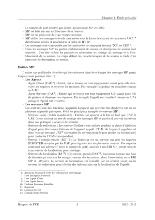 Chapitre 1. Étude préalable
 Le numéro de port réservé par défaut au protocole SIP est 5060.
 SIP est bâti sur une architecture client/serveur.
 SIP est un protocole de type requête/réponse.
 SIP utilise des messages textuels structurées sous la forme de chaînes de caractères ASCII 6
directement lisibles et ressemblent à celles de HTTP.
 Les messages sont transportés par les protocoles de transport réseaux TCP ou UDP 7.
 Dans les messages SIP les parties établissement de session et description de session sont
séparées : L'en-tête dénit les paramètres nécessaires au routage du message et à l'éta-
blissement de la session. Le corps dénit les caractéristiques de la session à l'aide d'un
protocole de description de session.
Entités SIP
Il existe une multitudes d'entités qui interviennent dans les échanges des messages SIP parmi
lesquels nous pouvons citer[1] :
 Les Agents
 Agent Client (UAC 8) : Entité, qui se trouve sur tout équipement, ayant pour rôle d'en-
voyer les requêtes et recevoir les réponses. Par exemple l'appelant est considéré comme
un UAC.
 Agent Serveur (UAS 9) : Entité, qui se trouve sur tout équipement SIP, ayant pour rôle
de générer et d'envoyer les réponses. Par exemple l'appelé est considéré comme un UAS
puisqu'il répond aux requêtes.
 Les serveurs SIP
Les serveurs sont des fonctions (appareils logiques) qui peuvent être déployées sur un ou
plusieurs appareils physiques. Voici les principaux exemple de serveurs SIP :
 Serveurs proxy (Relais mandataire) : Entités qui agissent à la fois en tant que UAC et
UAS. Ils ont surtout un rôle de routage des messages SIP et parfois il peuvent intervenir
dans une politique d'accès et de sécurité.
 Serveurs de redirection : Les serveurs Redirect sont utilisés pendant la phase d'initiation
d'appel pour déterminer l'adresse de l'appareil appelé. L'UAC de l'appareil appelant est
donc redirigé vers une URI 10 alternative (le serveur proxy le plus proche du destinataire)
pour contacter l'UAS correspondant.
 Serveur d'enregistrement (RG 11) : Le Registrar est un serveur qui gère les requêtes
REGISTER envoyées par les UAC pour signaler leur emplacement courant. Ces requêtes
contenant une adresse IP (avec le numéro de port), associée à une URI SIP, seront envoyés
à un serveur de localisation pour stockage.
 Serveurs de localisation (LS 12) : Ce serveur, pseudo DNS 13, fonctionne comme une base
de données qui contient les enregistrements des terminaux, donc l'association entre URI
SIP et (IP,port). Le serveur de localisation est consulté par un serveur proxy ou un
serveur de redirection pour obtenir des informations sur la localisation de l'appelé.
6. American Standard Code for Information Interchange
7. User Datagram Protocol
8. User Agent Client
9. User Agent Server
10. Uniform Resource Identier
11. Registrar
12. Location Server
13. Domain Name System
Rapport de PCD 3 2012 - 2013
 