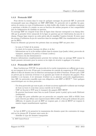 Chapitre 1. Étude préalable
1.1.3 Protocole SDP
Pour décrire la session dans le corps de quelques messages du protocole SIP, le protocole
recommandé mais non obligatoire est SDP (RFC4566). Ce protocole sert à spécier les para-
mètres de session en cours d'établissement ou déjà établie an d'aider les candidats souhaitant
y participer à décider d'y joindre ou non en fonction des médias proposés et leur compatibilité
avec la conguration du candidat en question.
Un message SDP est composé d'une série de lignes dont chacune correspond à un champ iden-
tié par la première lettre minuscule de la ligne en question qui est l'abréviation du nom de ce
champ. Chaque ligne respecte un ordre précis an de simplier l'analyse lexicale. Il existe aussi
des normes d'utilisation du jeu de caractères dans les messages SDP, leur standarisation est xée
par les RFCs.
Parmi les éléments qui peuvent être présents dans un message SDP ont peut citer :
 Le nom et l'objet de la session
 La durée de la session (instants de début et de n)
 Informations sur le ou les médias utilisés dans la session (type [audio/video], protocoles de
transport, numéro(s) de port(s) et format (codecs))
 Adresse(s) du/des destinataire(s)
D'autres informations complémentaires peuvent être incluses dans un message SDP comme la
bande passante nécessaire pour la session ou les règles de sécurité à appliquer à la session.
1.1.4 Protocoles RTP/RTCP
Dans l'architecture TCP/IP, les protocoles de la couche transmission ne susent pas à assu-
rer un transport de la voix. D'une part, le mécanisme de contrôle de congestion de TCP pourrait
aecter le ux de données avec la réduction automatique du débit d'émission. D'autre part, UDP
ne prévoit pas la correction d'erreurs et ne garantie pas l'ordre de réception des paquets. Pour
remédier à ces lacunes, il est nécessaire d'utiliser un ou plusieurs protocoles supplémentaires.
Avec SIP, les protocoles conseillés mais non obligatoires sont RTP et RTCP 14. Voici quelques
caractéristiques sur ces deux protocoles :
 Ces deux protocoles qui vont en pair, se situent au niveau applicatif et utilisent une stratégie
de bout en bout et n'ont donc aucun contrôle sur le réseau.
 UDP est favorisé à TCP pour le transport des paquets RTP/RTCP.
 Ils peuvent fonctionner aussi bien en mode Unicast (point à point) qu'en mode Multicast
(multipoint).
 La plage des ports utilisables par ces protocoles est comprise entre 1025 et 65535, leurs
ports réservés par défaut sont respectivement 5004 et 5005, et bien qu'ils utilisent des ports
diérents, le numéro de port de RTP est toujours pair, et celui de RTCP est toujours le
numéro impair immédiatement supérieur.
RTP
Le but de RTP et de permettre la transmission des données ayant des contraintes de temps
réel sur les réseaux IP. Il permet entre autre de :
 identier le type des données transportées
14. RTP Control Protcol
Rapport de PCD 4 2012 - 2013
 