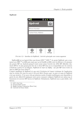 Chapitre 1. Étude préalable
SipDroid
Figure 1.3  Interface de SipDroid : Activité principale avec menu apparent
SipDroid[6] est un logiciel libre sous licence GNU 17 GPL 18. Le projet SipDroid, qui a com-
mencé avec HSC 19 en 2008 puis repris par i-p-tel GmbH en 2009, reste la référence et le pionnier
des projets SIP sur Android puisqu'il existe avant même l'arrivée des APIs SIP ocielles (An-
droid API 9). Le plus grand point fort de ce client SIP donc est sa compatiblité avec les versions
d'Android à partir de 1,6 (Donut). SipDroid est basé sur MjSip : une pile SIP tierce écrite en
Java en 2005 par Luca Veltri 20.
L'aspect graphique de SipDroid n'a pas suivi l'évolution de l'aspect technique de l'application
dont la version 3.0 vient de sortir le 22 avril 2013. D'autre part, la prise en main de SipDroid
n'est pas intuitive. C'est pour celà que plusieurs modes d'emploi multilingues sont disponibles à
partir du site ociel [7] expliquant entre autres comment congurer SipDroid avec pbxes.org, le
fournisseur de services SIP favoris de SipDroid. Globalement, SipDroid nous a paru faible, côté
nition.
17. GNU's Not Unix
18. General Public License
19. Hughes Systique Corporation (États Unis)
20. Université de Parme (Italie)
Rapport de PCD 7 2012 - 2013
 
