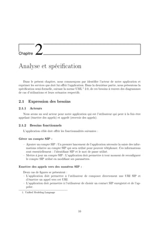 Chapitre 2
Analyse et spécication
Dans le présent chapitre, nous commençons par identier l'acteur de notre application et
exprimer les services que doit lui orir l'application. Dans la deuxième partie, nous présentons la
spécication semi-formelle, suivant la norme UML 1 2.0, de ces besoins à travers des diagrammes
de cas d'utilisations et leurs scénarios respectifs.
2.1 Expression des besoins
2.1.1 Acteurs
Nous avons un seul acteur pour notre application qui est l'utilisateur qui peut à la fois être
appelant (émettre des appels) et appelé (recevoir des appels).
2.1.2 Besoins fonctionnels
L'application cible doit orir les fonctionnalités suivantes :
Gérer un compte SIP :
 Ajouter un compte SIP : Un premier lancement de l'application nécessite la saisie des infor-
mations relative au compte SIP qui sera utilisé pour pouvoir téléphoner. Ces informations
sont essentiellement : l'identiant SIP et le mot de passe utilisé.
 Mettre à jour un compte SIP : L'application doit permettre à tout moment de recongurer
le compte SIP utilisé en modiant ses paramètres.
Emettre des appels vers des numéros SIP :
Deux cas de gures se présentent :
 L'application doit permettre à l'utilisateur de composer directement une URI SIP et
d'émettre un appel vers cet URI.
 L'application doit permettre à l'utilisateur de choisir un contact SIP enregistré et de l'ap-
peler.
1. Unied Modeling Language
10
 