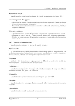 Chapitre 2. Analyse et spécication
Recevoir des appels :
L'application doit permettre à l'utilisateur de recevoir des appels sur son compte SIP.
Garder un journal des appels :
 Sauvegarder le journal : L'application doit garder automatiquement la trace et les détails
de tous les appels entrants et sortants .
 Consulter le journal : L'application doit permettre, à la demande de l'utilisateur, l'achage
du journal des appels.
Gérer des contacts :
 Ajouter un nouveau contact : L'application doit permettre l'ajout d'un nouveau contact.
 Supprimer un contact existant : L'application doit permettre la suppression des contacts.
 Modier un contact existant : L'application doit permettre la mise-à-jour des informations
d'un contact.
2.1.3 Besoins non fonctionnels
L'application doit satisfaire les facteurs de qualités suivants :
Réutilisablité :
Le code source de notre application doit être bien organisé, lisible et compréhensible. Les
tabulations, espacements, indentations et autres normes (appellation des variables, paramètres,
classes, méthodes, attributs doit être signicative) sont recommandés.
Ergonomie :
L'interface doit être moderne et le passage entre les diérents menus doit être intuitif. Les
éléments présents à l'écran doivent être de faible densité.
Performance :
L'application doit permettre d'échanger de la voix dans un régime de temps réel et lancer
des sevices en arrière plan quand c'est nécessaire.
Généricité :
L'application doit pouvoir communiquer avec n'importe quel entité SIP.
Ecacité :
L'application doit être assez légère dans le sens ou elle utilise le moins possible de ressources
matérielles.
Compatibilité :
L'application doit viser le maximum de terminaux Android.
Rapport de PCD 11 2012 - 2013
 