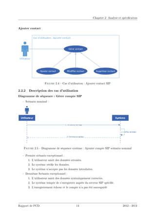 Chapitre 2. Analyse et spécication
Ajouter contact
Figure 2.4  Cas d'utilisation : Ajouter contact SIP
2.2.2 Description des cas d'utilisation
Diagramme de séquence : Gérer compte SIP
 Scénario nominal :
Figure 2.5  Diagramme de séquence système : Ajouter compte SIP scénario nominal
 Premier scénario exceptionnel :
1. L'utilisateur saisit des données erronées.
2. Le système vérie les données.
3. Le système n'accepte pas les données introduites.
 Deuxième Scénario exceptionnel :
1. L'utilisateur saisit des données syntaxiquement correctes.
2. Le système tempte de s'enregistrer auprès du serveur SIP spécié.
3. L'enregistrement échoue et le compte n'a pas été sauvegardé
Rapport de PCD 14 2012 - 2013
 