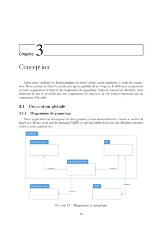 Chapitre 3
Conception
Après avoir explicité les fonctionnalités de notre logiciel, nous entamons le stade de concep-
tion. Nous présentons dans la partie conception globale de ce chapitre, le diérents composants
de notre application à travers un diagramme de paquetage. Dans la conception détaillée, nous
illustrons la vue structurelle par des diagrammes de classes et la vue comportementale par un
diagramme d'activité.
3.1 Conception globale
3.1.1 Diagramme de paquetage
Notre application se décompose en trois grandes parties essentiellement comme le montre la
gure 3.1. Il faut noter que les packages MjSIP et ActionBarSherlock sont des librairies externes
utiles à notre application.
Figure 3.1  Diagramme de paquetage
19
 