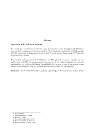 Résumé
Softphone VoIP/SIP sous Android :
Ce travail, qui s'inscrit dans le cadre du projet de conception et de développement (PCD) des-
tiné aux élèves ingénieurs en deuxième année à l'École Nationale des Sciences de l'Informatique
(ENSI), a pour but la réalisation d'un client VoIP 1 mobile autour du protocole SIP 2 destiné à
la plate-forme Android.
L'application visée permetterait de téléphoner sur IP 3, gérer des contacts et garder un jour-
nal des appels. MjSIP, une implémentation troisième-tier écrite en Java de la pile des protocoles
multimédia a été utilisé et la librairie ActionBarSherlock nous a permis de surmonter les pro-
blèmes de compatibilité liées aux versions Android antérieures à 3.0 (Honeycomb).
Mots clés : VoIP, SIP, SDP 4, RTP 5, Android, MjSIP, SQLite, ActionBarSherlock, Java, POO 6
1. Voice over IP
2. Session Initiation Protocol
3. Internet Protocol
4. Session Description Protocol
5. Real-time Transport Protocol
6. Programmation Orientée Objet
 