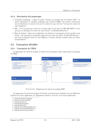 Chapitre 3. Conception
3.1.2 Description des paquetages
1. L'interface graphique : comme la partie statique est garantie par les chiers XML 1, la
partie dynamique de l'inteface graphique qui constitut l'IHM 2 qui permet l'interaction
avec l'utilisateur est assurée soit par les classes de type Activity 3 soit par les classes de
type Fragment 4.
2. SIP : C'est la partie qui s'exécute en arrière plan et qui gère le trac SIP/RTP et nous
pouvons en distinguer ds classes de type Service 5 ou BroadcastReceiver 6.
3. Base de données : Dans notre application, les données à sauvegarder peuvent prendre trois
formes : des paramètres persistants gérés par une classe qui hérite de SharedPreference 7,
une base de données locale de type SQLite et d'autres données stockées dans une classe
ContentValues 8.
3.2 Conception détaillée
3.2.1 Conception de l'IHM
Le diagramme de classe de la gure 3.2 illustre les principales classes appartenant au package
de l'IHM.
Figure 3.2  Diagramme de classes du package IHM
Le diagramme d'activité de la gure 3.3 montre les interactions possibles avec les diérentes
interfaces de notre application. Ce diagramme résume le cycle de vie de notre application.
1. eXtanded Markup Language
2. Interface Homme Machine
3. android.app.Activity
4. android.app.Fragement
5. android.app.Service
6. android.content.BroadcastReceiver
7. android.content.SharedPreferences
8. android.content.ContentValues
Rapport de PCD 20 2012 - 2013
 