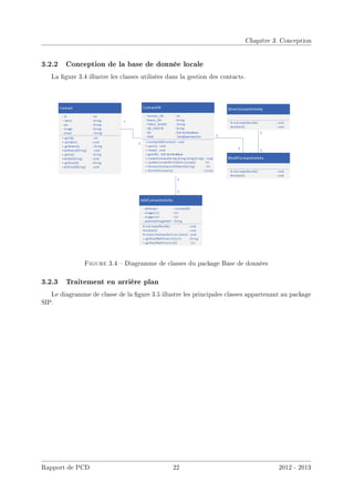 Chapitre 3. Conception
3.2.2 Conception de la base de donnée locale
La gure 3.4 illustre les classes utilisées dans la gestion des contacts.
Figure 3.4  Diagramme de classes du package Base de données
3.2.3 Traitement en arrière plan
Le diagramme de classe de la gure 3.5 illustre les principales classes appartenant au package
SIP.
Rapport de PCD 22 2012 - 2013
 