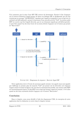Chapitre 3. Conception
Ceci commence par la saise d'une SIP URI correcte du destinataire. Ensuite le fait d'appuyer
sur le bouton d'émission d'appel permet de lancer un dialogue SIP en background, qui une fois
terminé par un message 180 RINGING signalant que l'appelé est joignable et non occupé avec la
méthode onCallConrmed(), permet le lancement d'une nouvelle activité Call. La session audio
RTP est ouverte une fois l'appelé décroche, qui est un évènement signalé par onCallAccepeted(),
et peut nir quand l'un des deux bouts de la session décide d'appuyer sur le bouton qui permet
de Raccrocher.
Figure 3.10  Diagramme de séquence - Recevoir Appel SIP
Notre application reste à l'écoute de nouveaux appels entrants. Les appels reçus sont signalés
par l'achage en premier plan de l'activité Call qui permet soit de décrocher soit d'ignorer
l'appel comme le montre la gure 3.10. Une fois la communication établie, une session audio RTP
est automatiquement lancée. Le ux RTP n'est coupé que lorsque l'appel est terminé ; c'est-à-dire
quand un des deux extrêmités décide d'appuyer sur le bouton Raccrocher.
Conclusion
Dans ce chapitre, nous avons détaillé à l'aide des diagrammes UML, la conception de notre
application dont la réalisation va suivre dans le chapitre suivant.
Rapport de PCD 26 2012 - 2013
 
