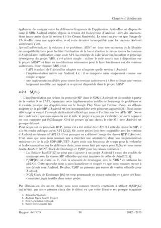 Chapitre 4. Réalisation
également de naviguer entre les diérentes fragments de l'application. ActionBar est disponible
dans le SDK Android ociel, depuis la version 3.0 Honeycomb d'Android (avec des améliora-
tions importantes dans la version 4.0 Ice Cream Sandwich). Le souci majeur est que l'usage de
l'ActionBar dans une application, rend cette dernière incompatible avec les versions Android
antérieures à 3.0.
ActionBarSherlock est la solution à ce problème. ABS 5 est donc une extension de la librairie
de compatibilité faite pour faciliter l'utilisation de la barre d'action à travers toutes les versions
d'Android avec l'utilisation d'une seule API. La stratégie de Jake Wharton, initiateur et princiapl
développeur du projet ABS, a été plutôt simple : utiliser le code source mis à disposition sur
le projet AOSP 6 et faire les modications nécessaires pour le faire fonctionner sur des versions
antérieures. Pour résumer ABS, c'est :
 l'API standard de l'ActionBar adaptée sur n'importe quelle version d'Android
 l'implémentation native sur Android 4.x : il se comporte alors simplement comme une
simple wrapper
 une implémentation dédiée pour toutes les versions antérieures à 4.0 en utilisant une version
largement modiée par rapport à ce qui est disponible dans le projet AOSP
4.2.3 MjSip
L'implémentation par défaut du protocole SIP dans le SDK d'Android est disponible à partir
de la version 9 de l'API, cependant cette implémentation soure de beaucoup de problèmes et
il n'existe presque pas d'applications sur le Google Play Store qui l'utilise. Parmi les défauts
majeurs de la pile SIP d'Android est son incompatiblité avec plusieurs appareils[11]. Nous avons
téléchargé et essayé l'exemple diditacticiel ociel qui montre l'utilisation des APIs SIP. Notre
test conrme ce que nous avons lu sur le web, le projet n'a pas pu s'exécuter car notre appareil
est non supporté par SipManager. Ceci ne prouve qu'une chose ; le côté SIP avec Android est
presque délaissé.
Pour ce qui est du protocole RTP, même s'il a été utilisé dès l'API 9 à côté du protocole SIP, il
n'a été rendu publique qu'en API 12[12]. Or, notre projet doit être compatible avec les versions
d'Android antérieures à l'API 12. C'est pourquoi on a délaissé l'usage des classes RTP d'Android.
C'est ainsi que nous nous sommes mis à chercher une alternative, donc une implémentation
troisième-tier de la pile SDP/SIP/RTP. Après avoir mis beaucoup de temps pour la recherche
et la documentation sur les diérents choix, nous avons nit par opter pour MjSip et nous avons
écarté JainSIP, NGN 7 Stack de Doubango et PjSIP pour les raisons suivantes :
 La librairie JainSIP[17] ne peut pas s'ajouter à un projet Android à cause des conits de
nommage avec les classes SIP ocielles qui sont inspirées de celles de JainSIP[18].
 PjSIP[15] est écrite en C, d'où la nécessité de développer avec le NDK 8 en utilisant les
glsJNIs. Cette approche nous a paru hazardeuse et risquée vu que nous sommes encore à
nos débuts avec Android. De plus, PjSIP ne présente pas encore de version ocielle pour
Android.
 NGN-Stack de Doubango [16] est trop gourmande en espace mémoire et ajoute des fonc-
tionnalités jugés inutiles dans notre projet.
Par élémination des autres choix, nous nous sommes trouvés contraints à utiliser MjSIP[13]
qui n'était pas notre premier choix dès le début vu que cette librairie est presque stagnante
5. ActionBarSherlock
6. Android Open Source Project
7. Next Generation Network
8. Native Development Kit
Rapport de PCD 30 2012 - 2013
 