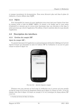 Chapitre 4. Réalisation
et manque énormément de documentation. Nous avons découvert plus tard dans la phase de
réalisation, d'autres défauts dans MjSIP.
4.2.4 SQLite
Pour sauvegarder les contacts de notre application nous avons opté pour l'option d'une base
de données locale à l'aide du SGBD 9 SQLite. Ce dernier a été intégré sans le coeur même
d'Android.Il ne nécessite pas de serveur pour fonctionner donc son exécution se fait dans le
même processus que celui de l'application. Par ailleurs, il faut le maîtriser an de ne pas alourdir
l'application.
4.3 Description des interfaces
4.3.1 Gestion du compte SIP
Ajout du compte SIP :
Un premier lancement de l'application va automatiquement déclencher l'achage de l'activité
Ajouter Compte qui demandera la saisie de l'adresse SIP de l'utilisateur et son mot de passe
comme le montre la gure 4.2.
Figure 4.2  Activité Ajouter compte
Plusieurs tests sont exécutés en local avant la vérication avec le serveur qui peut prendre
un laps de temps d'où l'écran de chargement illustré par la gure 4.5. Parmi ces tests : le test de
champs vides dont la gure 4.3 donne un exemple et le test syntaxique du champ adresse SIP
(voir 4.4).
9. Système de Gestion de Bases de Données
Rapport de PCD 31 2012 - 2013
 
