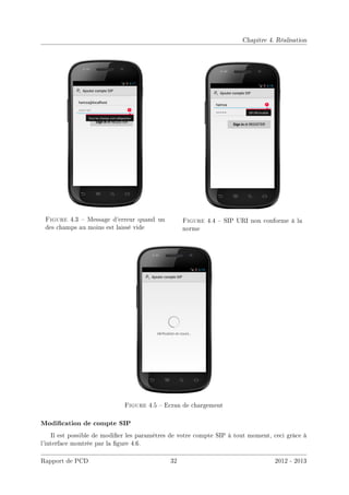 Chapitre 4. Réalisation
Figure 4.3  Message d'erreur quand un
des champs au moins est laissé vide
Figure 4.4  SIP URI non conforme à la
norme
Figure 4.5  Ecran de chargement
Modication de compte SIP
Il est possible de modier les paramètres de votre compte SIP à tout moment, ceci grâce à
l'interface montrée par la gure 4.6.
Rapport de PCD 32 2012 - 2013
 