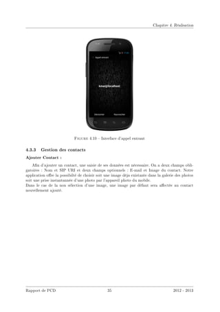 Chapitre 4. Réalisation
Figure 4.10  Interface d'appel entrant
4.3.3 Gestion des contacts
Ajouter Contact :
An d'ajouter un contact, une saisie de ses données est nécessaire. On a deux champs obli-
gatoires : Nom et SIP URI et deux champs optionnels : E-mail et Image du contact. Notre
application ore la possibilté de choisir soit une image déja existante dans la galerie des photos
soit une prise instantannée d'une photo par l'appareil photo du mobile.
Dans le cas de la non sélection d'une image, une image par défaut sera aectée au contact
nouvellement ajouté.
Rapport de PCD 35 2012 - 2013
 