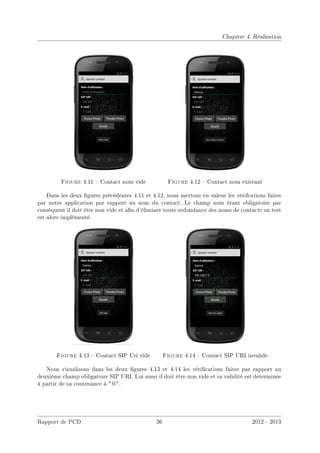 Chapitre 4. Réalisation
Figure 4.11  Contact nom vide Figure 4.12  Contact nom existant
Dans les deux gures précédentes 4.11 et 4.12, nous mettons en valeur les vérifcations faites
par notre application par rapport au nom du contact. Le champ nom étant obligatoire par
conséquent il doit être non vide et an d'éliminer toute redondance des noms de contacts un test
est alors implémenté.
Figure 4.13  Contact SIP Uri vide Figure 4.14  Contact SIP URI invalide
Nous visualisons dans les deux gures 4.13 et 4.14 les vérications faites par rapport au
deuxième champ obligatoire SIP URI. Lui aussi il doit être non vide et sa validité est determinée
à partir de sa contenance à @.
Rapport de PCD 36 2012 - 2013
 