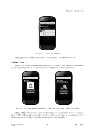 Chapitre 4. Réalisation
Figure 4.18  Liste des contacts
La gure précédente 4.18 nous permet de visualiser la liste des diérents contacts.
Acher Contact :
La sélection d'un contact se trouvant dans la liste des contacts nous permet de visualiser ses
données déja enregistrées et une possibilité de sa modication ou de sa suppression.
Figure 4.19  Sans champs optionnels Figure 4.20  Avec champs optionnels
La gure 4.19 montre l'exemple d'un contact enregistré avec seulement les champs obligatoires
(Nom et SIP URI),une photo par défaut est alors lui aectée. Quant à la seconde gure 4.20 ,
elle nous permet de visulaiser toutes les données mêmes les optionnelles.
Rapport de PCD 38 2012 - 2013
 