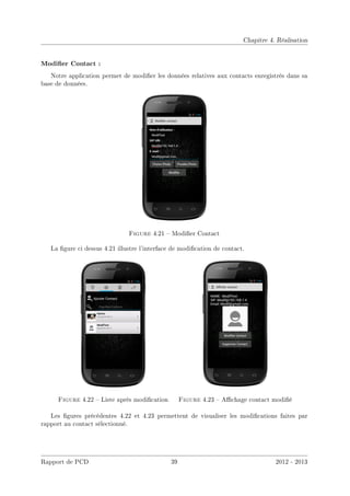 Chapitre 4. Réalisation
Modier Contact :
Notre application permet de modier les données relatives aux contacts enregistrés dans sa
base de données.
Figure 4.21  Modier Contact
La gure ci dessus 4.21 illustre l'interface de modication de contact.
Figure 4.22  Liste après modication Figure 4.23  Achage contact modié
Les gures précédentes 4.22 et 4.23 permettent de visualiser les modications faites par
rapport au contact sélectionné.
Rapport de PCD 39 2012 - 2013
 
