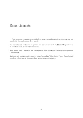 Remerciements
Nous voudrions exprimer notre gratitude et notre reconnaissance envers tous ceux qui ont
contribué à l'accomplissement de ce travail.
Nos remerciements s'adressent en premier lieu à notre encadrant M. Dhafer Mezghani qui a
su nous faire sentir responsables et conants.
Nous tenons aussi à remercier nos camarades de classe de l'École Nationale des Sciences de
l'Informatique.
Qu'il nous soit aussi permis de remercier Mmes Nesrine Ben Yahia, Imtiez Fliss et Emna Souilah
pour leurs eorts dans la révision et dans la correction de ce rapport.
I
 