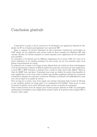 Conclusion générale
L'objectif de ce projet a été de concevoir et de développer une application Android de télé-
phonie sur IP en se basant principalement sur le protocole SIP.
Dans ce rapport, les notions théoriques de base concernant l'architecture protocolaire de
VoIP choisie ont été explicitées ainsi qu'une étude de deux exemples de softphones SIP déjà
existant. Ensuite, les besoins auxquels est censée répondre notre application ont été énumérées
puis spéciées.
La conception a été illustrée par les diérents diagrammes de la norme UML 2.0, suivie de la
partie réalisation où les résultats pratiques de notre projet ont pu être présentés après avoir
précisé l'environnement de travail.
La réalisation de ce projet a été l'étape la plus délicate faute de variétés de choix technologiques
et de documentation. L'absence d'APIs de qualité des protocoles concernés par notre application,
à savoir SIP et RTP destinées à Android nous a rendu la tâche encore plus dicile. Même le
choix de MjSIP était mal placé. Cependant nous avons pu réaliser les parties fonctionnelles de
notre application et nous avons réussi à réaliser une interface graphique utilisant les nouveautés
d'Android et adaptées aux anciennes versions de l'OS grâce à la libraire ActionBarSherlock, mais
tout celà au dépit de la qualité de service.
Tout au long de ce projet, nous avons appris une certaine autonomie dans la prise de décision
et une meilleure gestion du temps grâce à la combinaison Git/GitHub. Nous avons eu aussi
l'occasion d'exploiter notre savoir théorique acquis surtout en matière de conception.
Notre travail pourrait servir de support pour d'autres projets Android ou VoIP. Les principales
améliorations éventuelles à notre applications seraient l'ajout de la gestion multi-comptes SIP et
d'autres codecs audio.
41
 