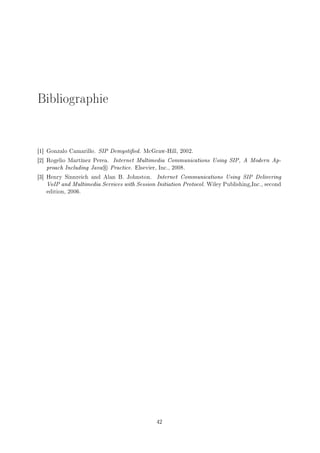 Bibliographie
[1] Gonzalo Camarillo. SIP Demystied. McGraw-Hill, 2002.
[2] Rogelio Martínez Perea. Internet Multimedia Communications Using SIP, A Modern Ap-
proach Including Java R Practice. Elsevier, Inc., 2008.
[3] Henry Sinnreich and Alan B. Johnston. Internet Communications Using SIP Delivering
VoIP and Multimedia Services with Session Initiation Protocol. Wiley Publishing,Inc., second
edition, 2006.
42
 