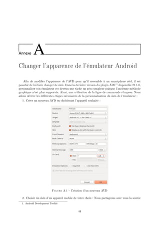 Annexe A
Changer l'apparence de l'émulateur Android
An de modier l'apparence de l'AVD pour qu'il ressemble à un smartphone réel, il est
possible de lui faire changer de skin. Dans la dernière version du plugin ADT 1 disponible 21.1.0,
personnaliser son émulateur est devenu une tâche un peu complexe puisque l'ancienne méthode
graphique n'est plus supportée. Ainsi, une utilisation de la ligne de commande s'impose. Nous
allons décrire les diérentes étapes nécessaires de la personnalisation du skin de l'émulateur :
1. Créer un nouveau AVD en choisissant l'appareil souhaité :
Figure A.1  Création d'un nouveau AVD
2. Choisir un skin d'un appareil mobile de votre choix : Nous partageons avec vous la source
1. Android Development Toolkit
44
 