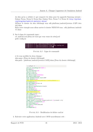 Annexe A : Changer l'apparence de l'émulateur Android
du skin qu'on a utilisée et qui comporte les skins pour les appareils Samsung suivants :
Galaxy Nexus, Nexus S, Nexus One, Galaxy Note, Nexus 7 et Nexus 10. http://github.
com/mingchen/android-emulator-skins/
3)Placer le dossier du skin téléchargé sous sdk/platfroms/android-[version d'API choi-
sie]/skins
Dons notre exemple nous allons mettre le dossier NEXUS-S sous : sdk/platfroms/android-
17/skins
3. Sur la ligne de commande taper :
cd .android/avd/[Nom de l'avd que vous venez de créer].avd
gedit cong.ini
Figure A.2  Ligne de commande
et là vous modier les deux champs :
skin.name=[Nom du dossier téléchargé]
skin.path=/platfroms/android-[version d'API]/skins/[Nom du dossier téléchargé]
Figure A.3  Modication du chier conf.ini
4. Exécuter votre application Android avec l'AVD nouvellement créé :
Rapport de PCD 45 2012 - 2013
 