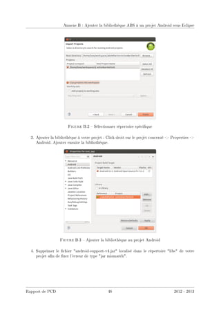 Annexe B : Ajouter la bibliothèque ABS à un projet Android sous Eclipse
Figure B.2  Sélectionner répertoire spécique
3. Ajouter la bibliothèque à votre projet : Click droit sur le projet concerné - Properties -
Android. Ajouter ensuite la bibliothèque.
Figure B.3  Ajouter la bibliothèque au projet Android
4. Supprimer le chier android-support-v4.jar localisé dans le répertoire libs de votre
projet an de xer l'erreur de type jar mismatch.
Rapport de PCD 48 2012 - 2013
 