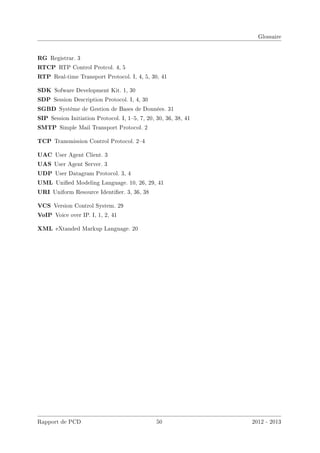 Glossaire
RG Registrar. 3
RTCP RTP Control Protcol. 4, 5
RTP Real-time Transport Protocol. I, 4, 5, 30, 41
SDK Sofware Development Kit. 1, 30
SDP Session Description Protocol. I, 4, 30
SGBD Système de Gestion de Bases de Données. 31
SIP Session Initiation Protocol. I, 15, 7, 20, 30, 36, 38, 41
SMTP Simple Mail Transport Protocol. 2
TCP Transmission Control Protocol. 24
UAC User Agent Client. 3
UAS User Agent Server. 3
UDP User Datagram Protocol. 3, 4
UML Unied Modeling Language. 10, 26, 29, 41
URI Uniform Resource Identier. 3, 36, 38
VCS Version Control System. 29
VoIP Voice over IP. I, 1, 2, 41
XML eXtanded Markup Language. 20
Rapport de PCD 50 2012 - 2013
 