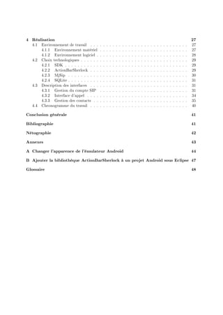 4 Réalisation 27
4.1 Environnement de travail . . . . . . . . . . . . . . . . . . . . . . . . . . . . . . . 27
4.1.1 Environnement matériel . . . . . . . . . . . . . . . . . . . . . . . . . . . . 27
4.1.2 Environnement logiciel . . . . . . . . . . . . . . . . . . . . . . . . . . . . . 28
4.2 Choix technologiques . . . . . . . . . . . . . . . . . . . . . . . . . . . . . . . . . . 29
4.2.1 SDK . . . . . . . . . . . . . . . . . . . . . . . . . . . . . . . . . . . . . . . 29
4.2.2 ActionBarSherlock . . . . . . . . . . . . . . . . . . . . . . . . . . . . . . . 29
4.2.3 MjSip . . . . . . . . . . . . . . . . . . . . . . . . . . . . . . . . . . . . . . 30
4.2.4 SQLite . . . . . . . . . . . . . . . . . . . . . . . . . . . . . . . . . . . . . . 31
4.3 Description des interfaces . . . . . . . . . . . . . . . . . . . . . . . . . . . . . . . 31
4.3.1 Gestion du compte SIP . . . . . . . . . . . . . . . . . . . . . . . . . . . . 31
4.3.2 Interface d'appel . . . . . . . . . . . . . . . . . . . . . . . . . . . . . . . . 34
4.3.3 Gestion des contacts . . . . . . . . . . . . . . . . . . . . . . . . . . . . . . 35
4.4 Chronogramme du travail . . . . . . . . . . . . . . . . . . . . . . . . . . . . . . . 40
Conclusion générale 41
Bibliographie 41
Nétographie 42
Annexes 43
A Changer l'apparence de l'émulateur Android 44
B Ajouter la bibliothèque ActionBarSherlock à un projet Android sous Eclipse 47
Glossaire 48
 