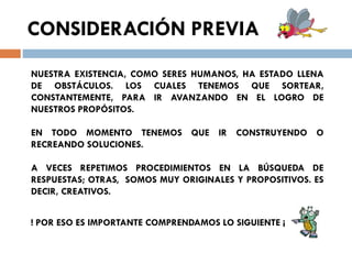 CONSIDERACIÓN PREVIA
NUESTRA EXISTENCIA, COMO SERES HUMANOS, HA ESTADO LLENA
DE OBSTÁCULOS. LOS CUALES TENEMOS QUE SORTEAR,
CONSTANTEMENTE, PARA IR AVANZANDO EN EL LOGRO DE
NUESTROS PROPÓSITOS.
EN TODO MOMENTO TENEMOS QUE IR CONSTRUYENDO O
RECREANDO SOLUCIONES.
A VECES REPETIMOS PROCEDIMIENTOS EN LA BÚSQUEDA DE
RESPUESTAS; OTRAS, SOMOS MUY ORIGINALES Y PROPOSITIVOS. ES
DECIR, CREATIVOS.
! POR ESO ES IMPORTANTE COMPRENDAMOS LO SIGUIENTE ¡

 