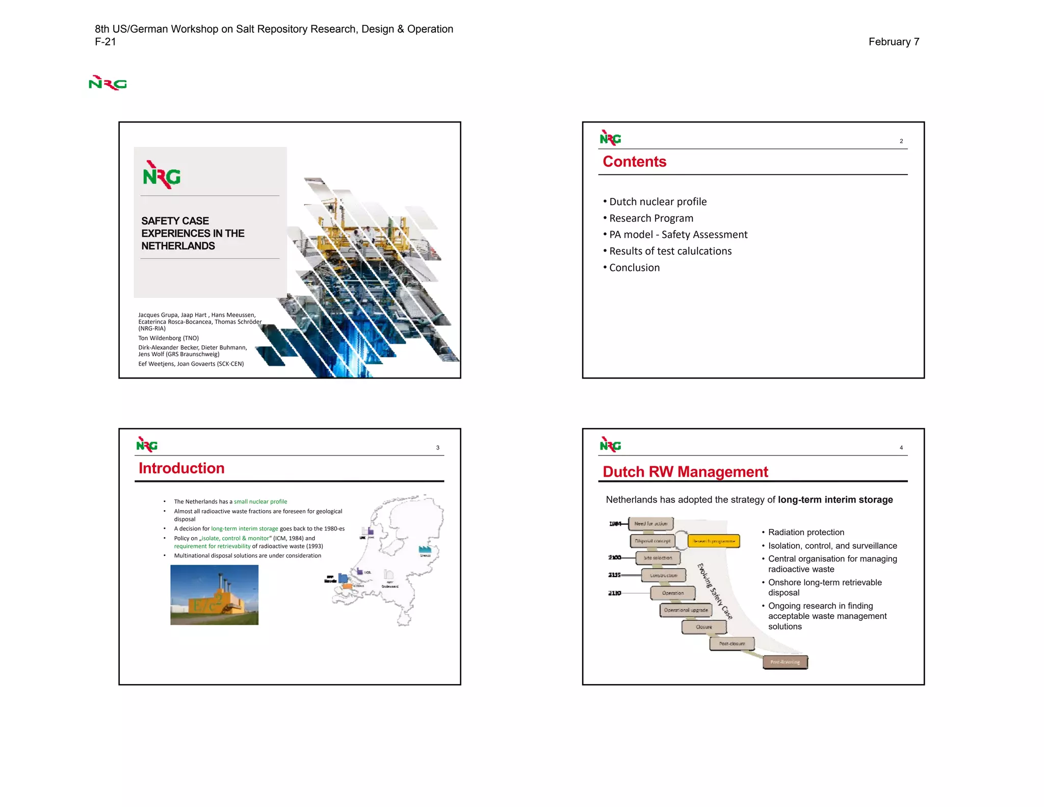 SAFETY CASE
EXPERIENCES IN THE
NETHERLANDS
Jacques Grupa, Jaap Hart , Hans Meeussen, 
Ecaterinca Rosca‐Bocancea, Thomas Schröder  
(NRG‐RIA)
Ton Wildenborg (TNO)
Dirk‐Alexander Becker, Dieter Buhmann,  
Jens Wolf (GRS Braunschweig)
Eef Weetjens, Joan Govaerts (SCK∙CEN)
2
Contents
• Dutch nuclear profile
• Research Program
• PA model ‐ Safety Assessment
• Results of test calulcations
• Conclusion 
3
• The Netherlands has a small nuclear profile
• Almost all radioactive waste fractions are foreseen for geological
disposal
• A decision for long‐term interim storage goes back to the 1980‐es
• Policy on „isolate, control & monitor“ (ICM, 1984) and 
requirement for retrievability of radioactive waste (1993)
• Multinational disposal solutions are under consideration
Introduction
4
Dutch RW Management
• Radiation protection
• Isolation, control, and surveillance
• Central organisation for managing
radioactive waste
• Onshore long-term retrievable
disposal
• Ongoing research in finding
acceptable waste management
solutions
Netherlands has adopted the strategy of long-term interim storage
8th US/German Workshop on Salt Repository Research, Design & Operation
F-21 February 7
 